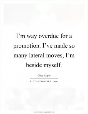 I’m way overdue for a promotion. I’ve made so many lateral moves, I’m beside myself Picture Quote #1