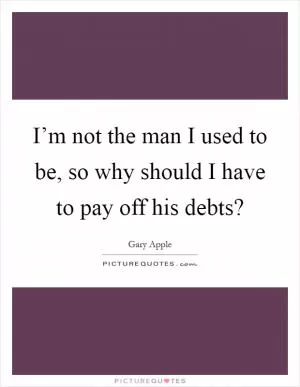 I’m not the man I used to be, so why should I have to pay off his debts? Picture Quote #1