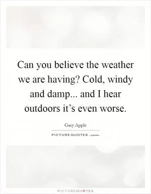 Can you believe the weather we are having? Cold, windy and damp... and I hear outdoors it’s even worse Picture Quote #1