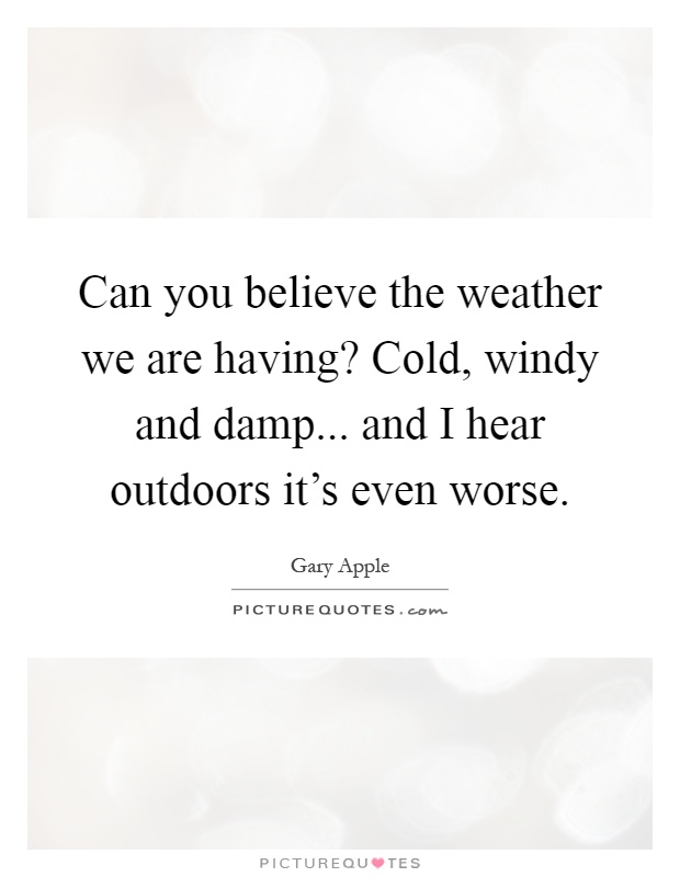 Can you believe the weather we are having? Cold, windy and damp... and I hear outdoors it's even worse Picture Quote #1
