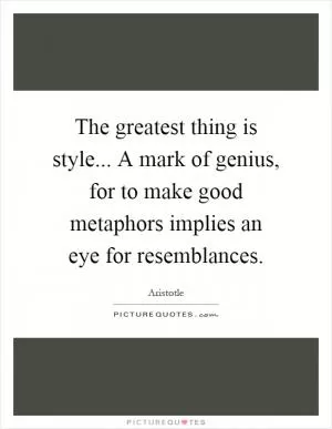 The greatest thing is style... A mark of genius, for to make good metaphors implies an eye for resemblances Picture Quote #1