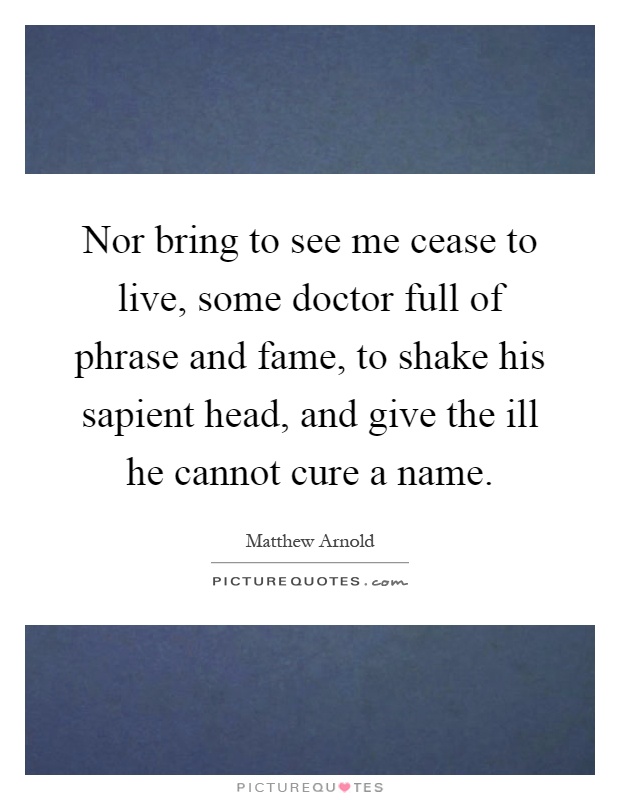 Nor bring to see me cease to live, some doctor full of phrase and fame, to shake his sapient head, and give the ill he cannot cure a name Picture Quote #1