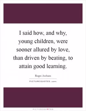 I said how, and why, young children, were sooner allured by love, than driven by beating, to attain good learning Picture Quote #1