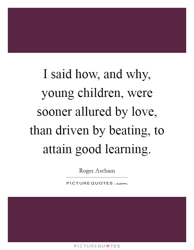 I said how, and why, young children, were sooner allured by love, than driven by beating, to attain good learning Picture Quote #1
