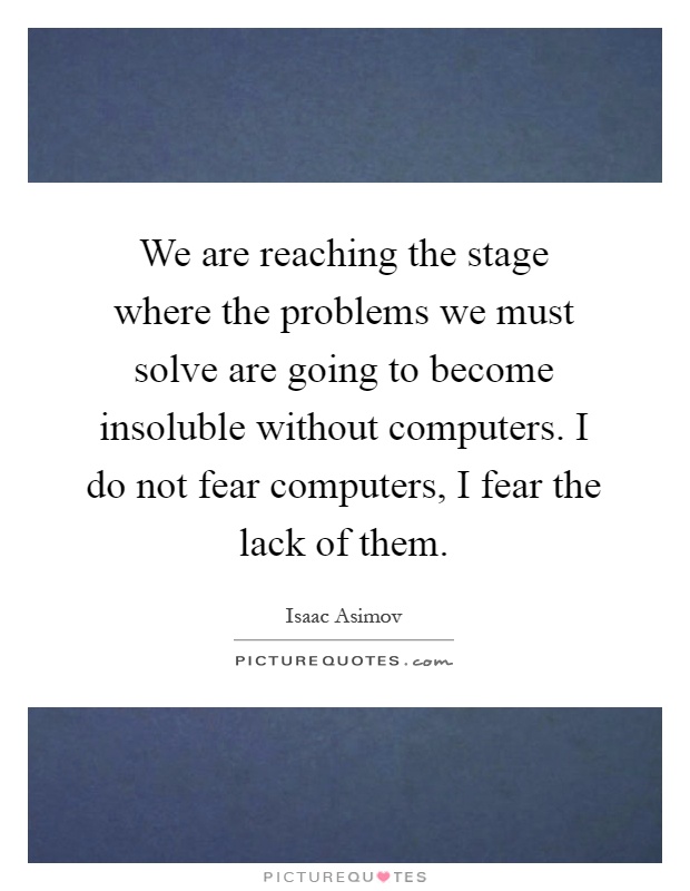 We are reaching the stage where the problems we must solve are going to become insoluble without computers. I do not fear computers, I fear the lack of them Picture Quote #1
