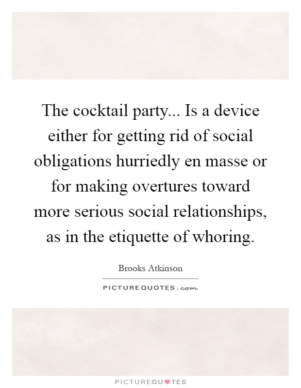 The cocktail party... Is a device either for getting rid of social obligations hurriedly en masse or for making overtures toward more serious social relationships, as in the etiquette of whoring Picture Quote #1