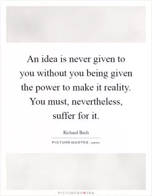 An idea is never given to you without you being given the power to make it reality. You must, nevertheless, suffer for it Picture Quote #1