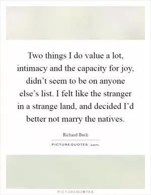 Two things I do value a lot, intimacy and the capacity for joy, didn’t seem to be on anyone else’s list. I felt like the stranger in a strange land, and decided I’d better not marry the natives Picture Quote #1