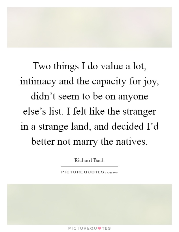 Two things I do value a lot, intimacy and the capacity for joy, didn't seem to be on anyone else's list. I felt like the stranger in a strange land, and decided I'd better not marry the natives Picture Quote #1