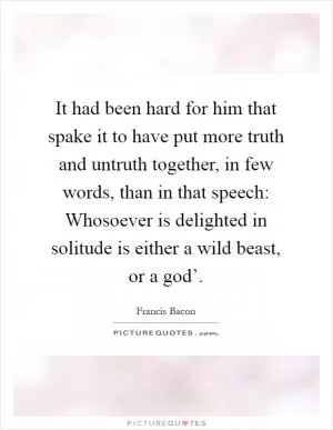 It had been hard for him that spake it to have put more truth and untruth together, in few words, than in that speech: Whosoever is delighted in solitude is either a wild beast, or a god’ Picture Quote #1