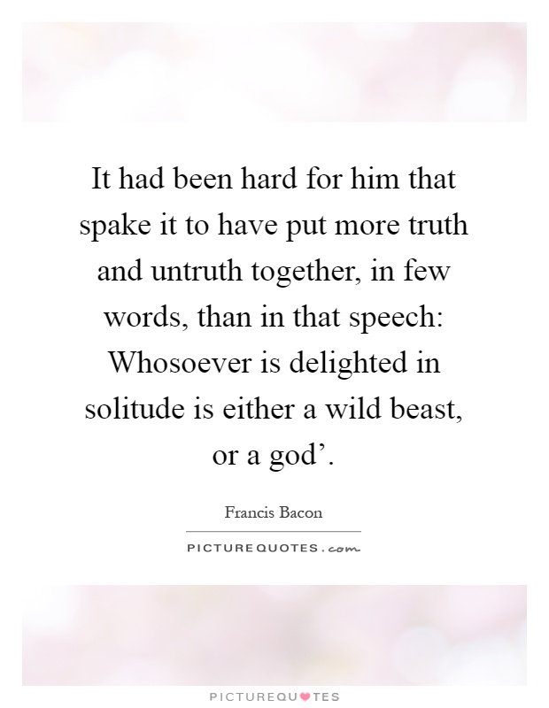 It had been hard for him that spake it to have put more truth and untruth together, in few words, than in that speech: Whosoever is delighted in solitude is either a wild beast, or a god' Picture Quote #1