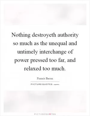 Nothing destroyeth authority so much as the unequal and untimely interchange of power pressed too far, and relaxed too much Picture Quote #1