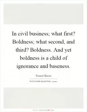 In civil business; what first? Boldness; what second, and third? Boldness. And yet boldness is a child of ignorance and baseness Picture Quote #1