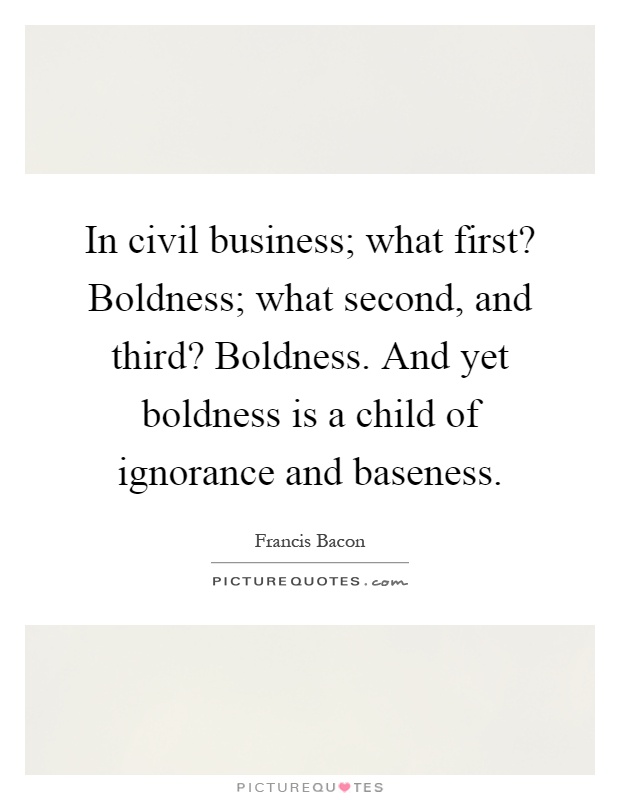 In civil business; what first? Boldness; what second, and third? Boldness. And yet boldness is a child of ignorance and baseness Picture Quote #1