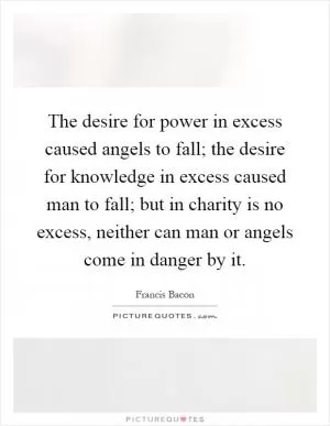 The desire for power in excess caused angels to fall; the desire for knowledge in excess caused man to fall; but in charity is no excess, neither can man or angels come in danger by it Picture Quote #1
