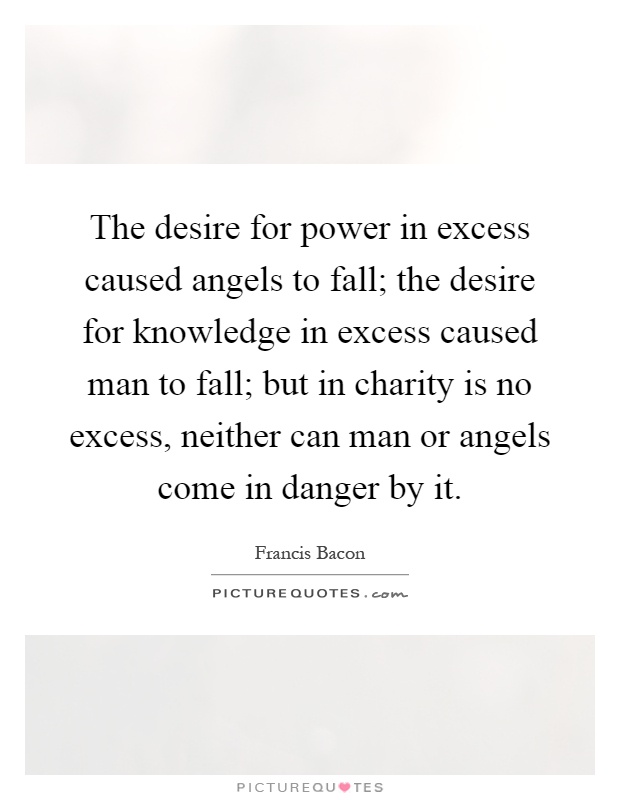 The desire for power in excess caused angels to fall; the desire for knowledge in excess caused man to fall; but in charity is no excess, neither can man or angels come in danger by it Picture Quote #1