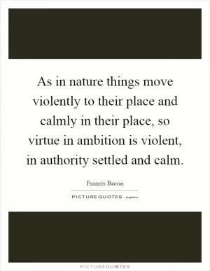 As in nature things move violently to their place and calmly in their place, so virtue in ambition is violent, in authority settled and calm Picture Quote #1