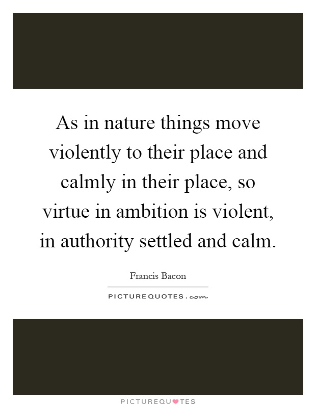 As in nature things move violently to their place and calmly in their place, so virtue in ambition is violent, in authority settled and calm Picture Quote #1