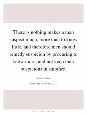 There is nothing makes a man suspect much, more than to know little, and therefore men should remedy suspicion by procuring to know more, and not keep their suspicions in smother Picture Quote #1