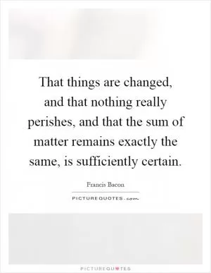 That things are changed, and that nothing really perishes, and that the sum of matter remains exactly the same, is sufficiently certain Picture Quote #1