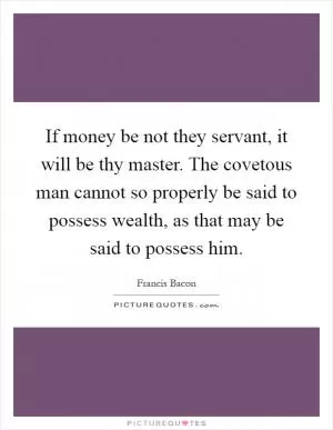 If money be not they servant, it will be thy master. The covetous man cannot so properly be said to possess wealth, as that may be said to possess him Picture Quote #1