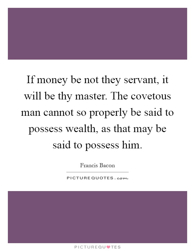 If money be not they servant, it will be thy master. The covetous man cannot so properly be said to possess wealth, as that may be said to possess him Picture Quote #1