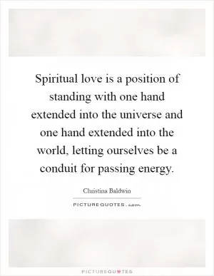Spiritual love is a position of standing with one hand extended into the universe and one hand extended into the world, letting ourselves be a conduit for passing energy Picture Quote #1