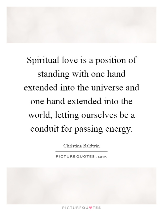 Spiritual love is a position of standing with one hand extended into the universe and one hand extended into the world, letting ourselves be a conduit for passing energy Picture Quote #1