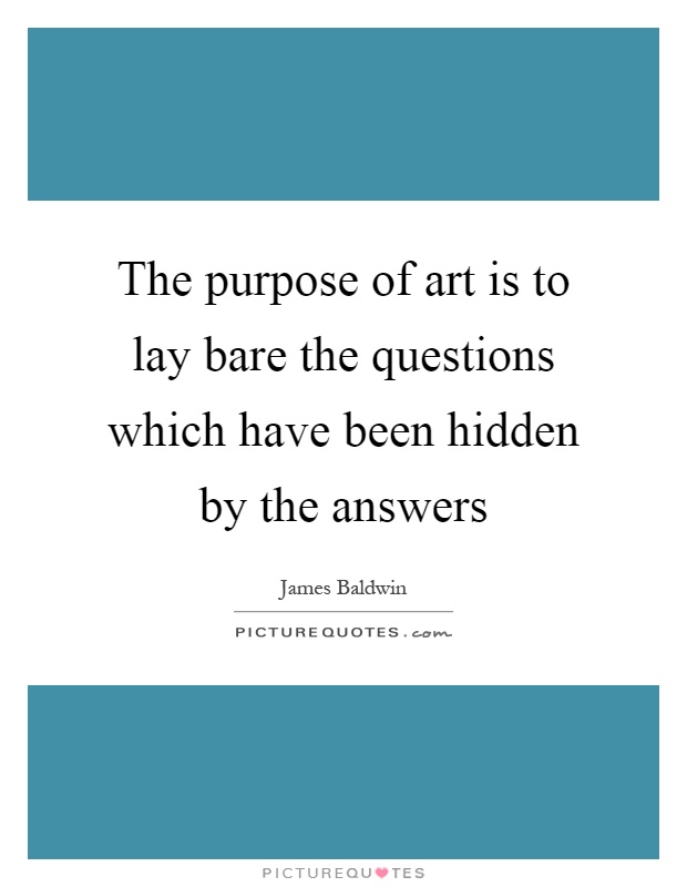 The purpose of art is to lay bare the questions which have been hidden by the answers Picture Quote #1