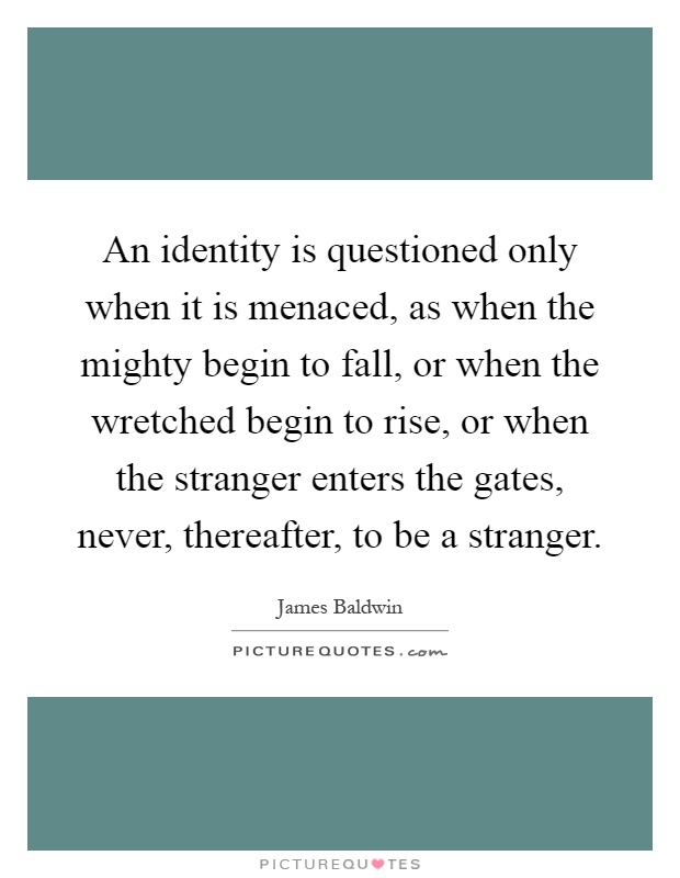 An identity is questioned only when it is menaced, as when the mighty begin to fall, or when the wretched begin to rise, or when the stranger enters the gates, never, thereafter, to be a stranger Picture Quote #1