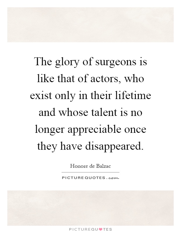 The glory of surgeons is like that of actors, who exist only in their lifetime and whose talent is no longer appreciable once they have disappeared Picture Quote #1