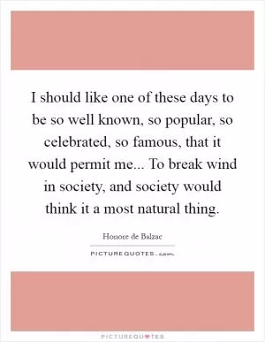 I should like one of these days to be so well known, so popular, so celebrated, so famous, that it would permit me... To break wind in society, and society would think it a most natural thing Picture Quote #1