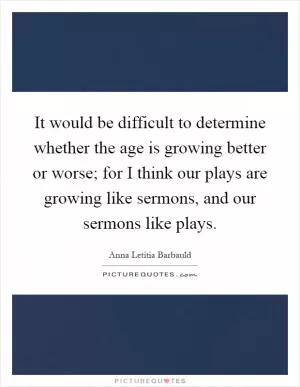 It would be difficult to determine whether the age is growing better or worse; for I think our plays are growing like sermons, and our sermons like plays Picture Quote #1