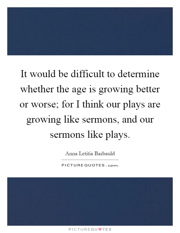 It would be difficult to determine whether the age is growing better or worse; for I think our plays are growing like sermons, and our sermons like plays Picture Quote #1