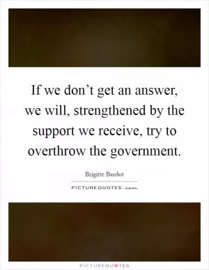 If we don’t get an answer, we will, strengthened by the support we receive, try to overthrow the government Picture Quote #1