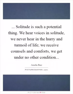 ... Solitude is such a potential thing. We hear voices in solitude, we never hear in the hurry and turmoil of life; we receive counsels and comforts, we get under no other condition Picture Quote #1