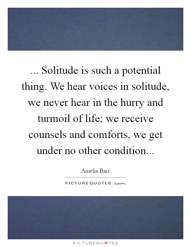 ... Solitude is such a potential thing. We hear voices in solitude, we never hear in the hurry and turmoil of life; we receive counsels and comforts, we get under no other condition Picture Quote #1