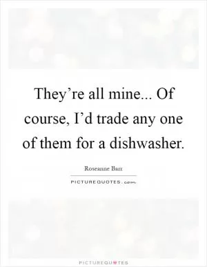 They’re all mine... Of course, I’d trade any one of them for a dishwasher Picture Quote #1