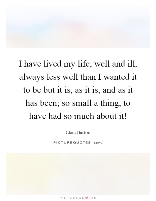 I have lived my life, well and ill, always less well than I wanted it to be but it is, as it is, and as it has been; so small a thing, to have had so much about it! Picture Quote #1