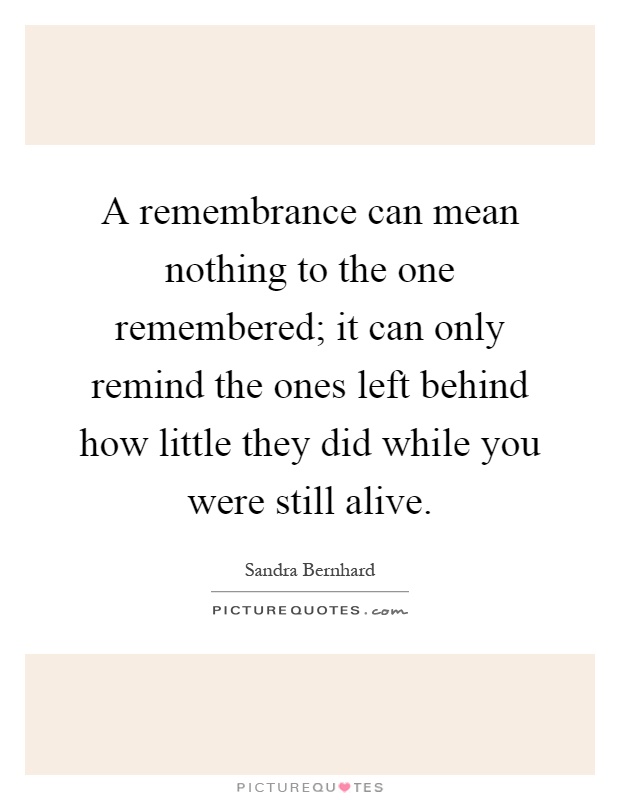 A remembrance can mean nothing to the one remembered; it can only remind the ones left behind how little they did while you were still alive Picture Quote #1