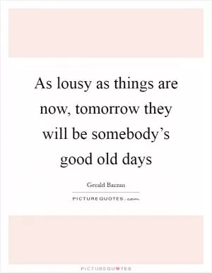 As lousy as things are now, tomorrow they will be somebody’s good old days Picture Quote #1