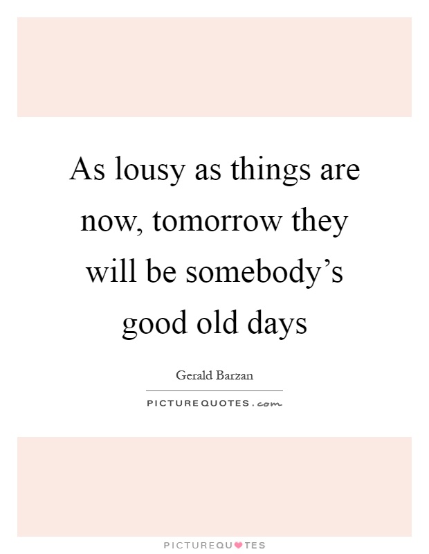 As lousy as things are now, tomorrow they will be somebody's good old days Picture Quote #1