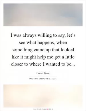 I was always willing to say, let’s see what happens, when something came up that looked like it might help me get a little closer to where I wanted to be Picture Quote #1