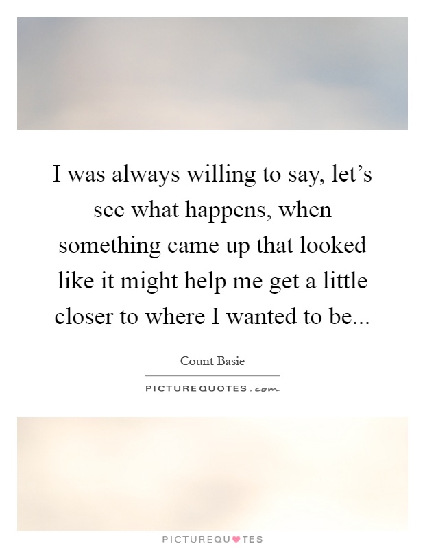 I was always willing to say, let's see what happens, when something came up that looked like it might help me get a little closer to where I wanted to be Picture Quote #1
