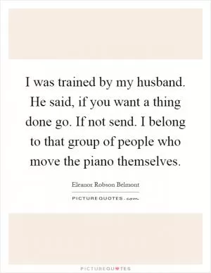 I was trained by my husband. He said, if you want a thing done go. If not send. I belong to that group of people who move the piano themselves Picture Quote #1