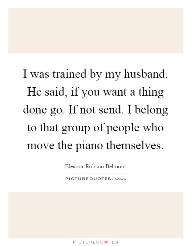 I was trained by my husband. He said, if you want a thing done go. If not send. I belong to that group of people who move the piano themselves Picture Quote #1