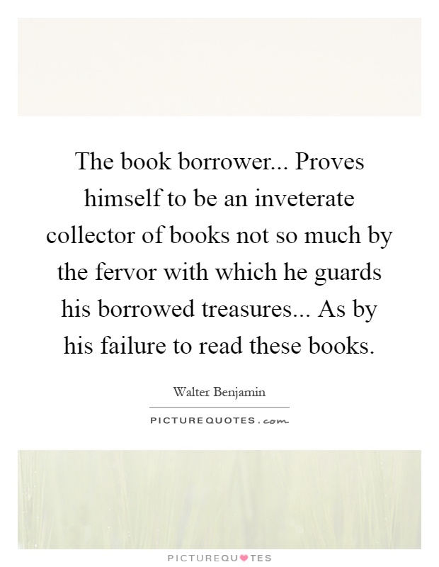The book borrower... Proves himself to be an inveterate collector of books not so much by the fervor with which he guards his borrowed treasures... As by his failure to read these books Picture Quote #1