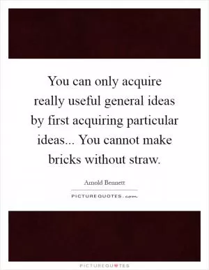 You can only acquire really useful general ideas by first acquiring particular ideas... You cannot make bricks without straw Picture Quote #1