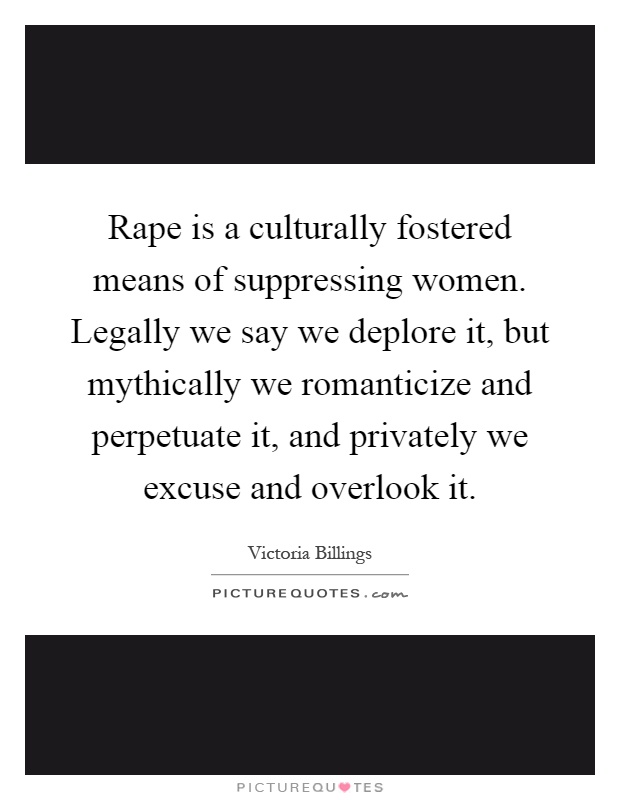 Rape is a culturally fostered means of suppressing women. Legally we say we deplore it, but mythically we romanticize and perpetuate it, and privately we excuse and overlook it Picture Quote #1