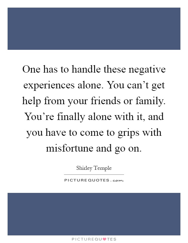 One has to handle these negative experiences alone. You can't get help from your friends or family. You're finally alone with it, and you have to come to grips with misfortune and go on Picture Quote #1
